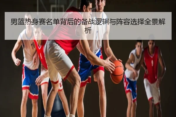 男篮热身赛名单背后的备战逻辑与阵容选择全景解析