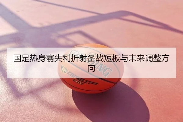 国足热身赛失利折射备战短板与未来调整方向