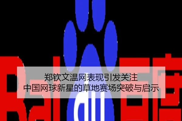 郑钦文温网表现引发关注 中国网球新星的草地赛场突破与启示