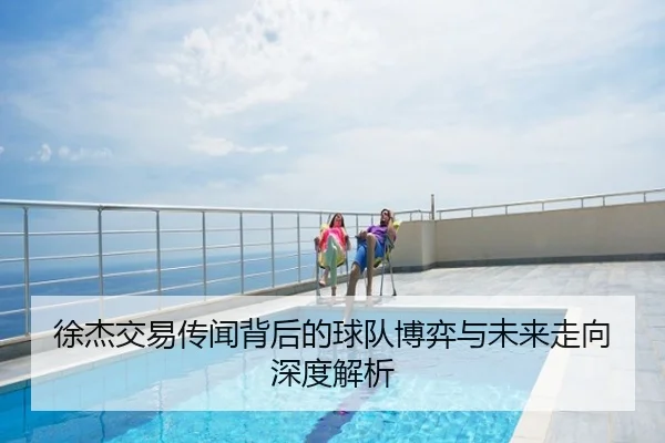 徐杰交易传闻背后的球队博弈与未来走向深度解析