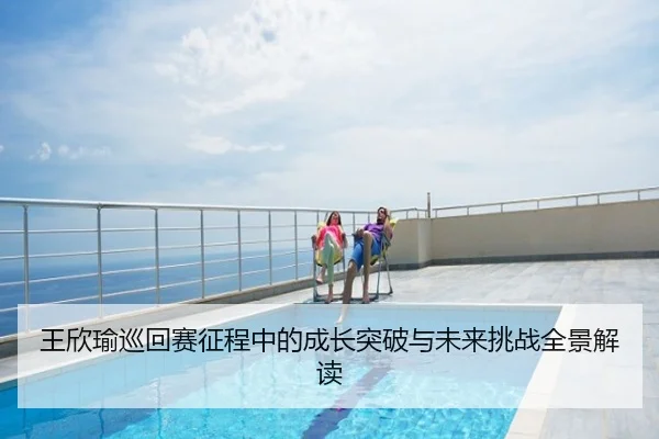 王欣瑜巡回赛征程中的成长突破与未来挑战全景解读