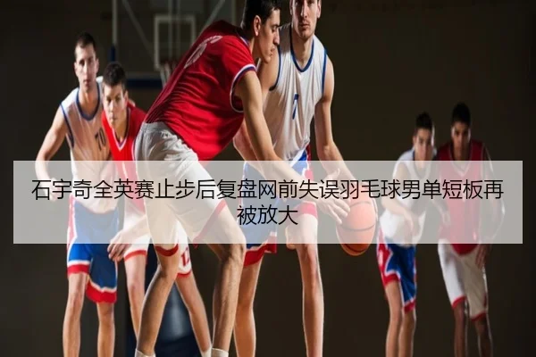 石宇奇全英赛止步后复盘网前失误羽毛球男单短板再被放大