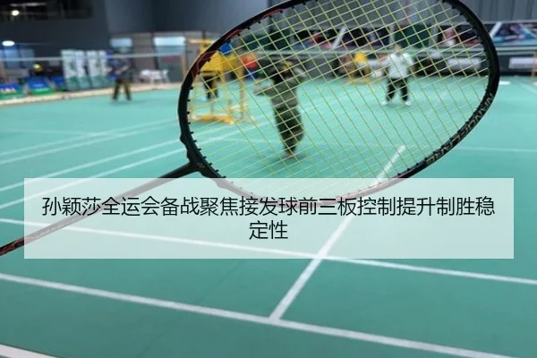 孙颖莎全运会备战聚焦接发球前三板控制提升制胜稳定性