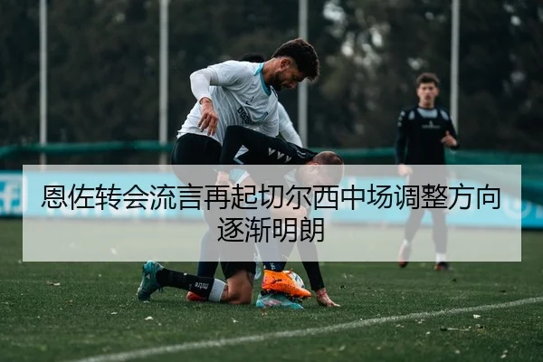 恩佐转会流言再起切尔西中场调整方向逐渐明朗