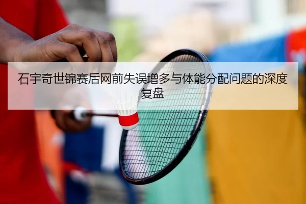 石宇奇世锦赛后网前失误增多与体能分配问题的深度复盘