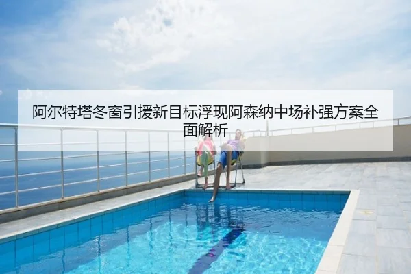 阿尔特塔冬窗引援新目标浮现阿森纳中场补强方案全面解析