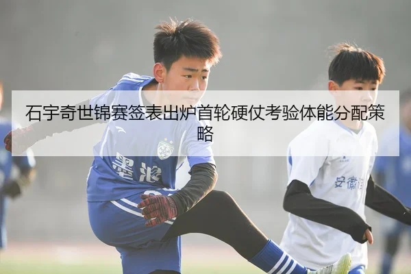 石宇奇世锦赛签表出炉首轮硬仗考验体能分配策略