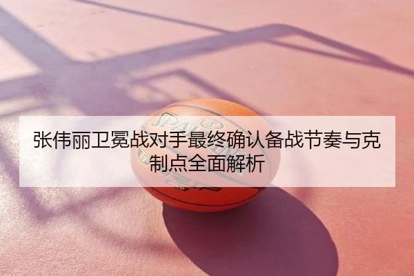 张伟丽卫冕战对手最终确认备战节奏与克制点全面解析