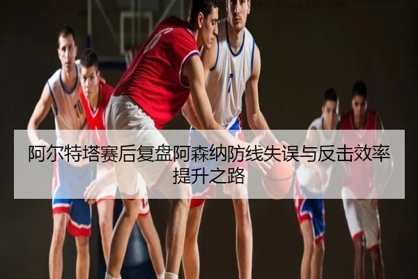 阿尔特塔赛后复盘阿森纳防线失误与反击效率提升之路