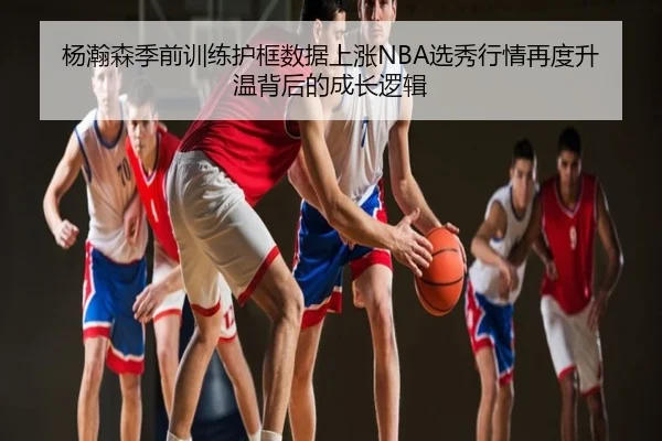 杨瀚森季前训练护框数据上涨NBA选秀行情再度升温背后的成长逻辑