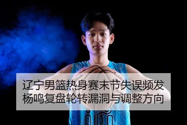 辽宁男篮热身赛末节失误频发 杨鸣复盘轮转漏洞与调整方向
